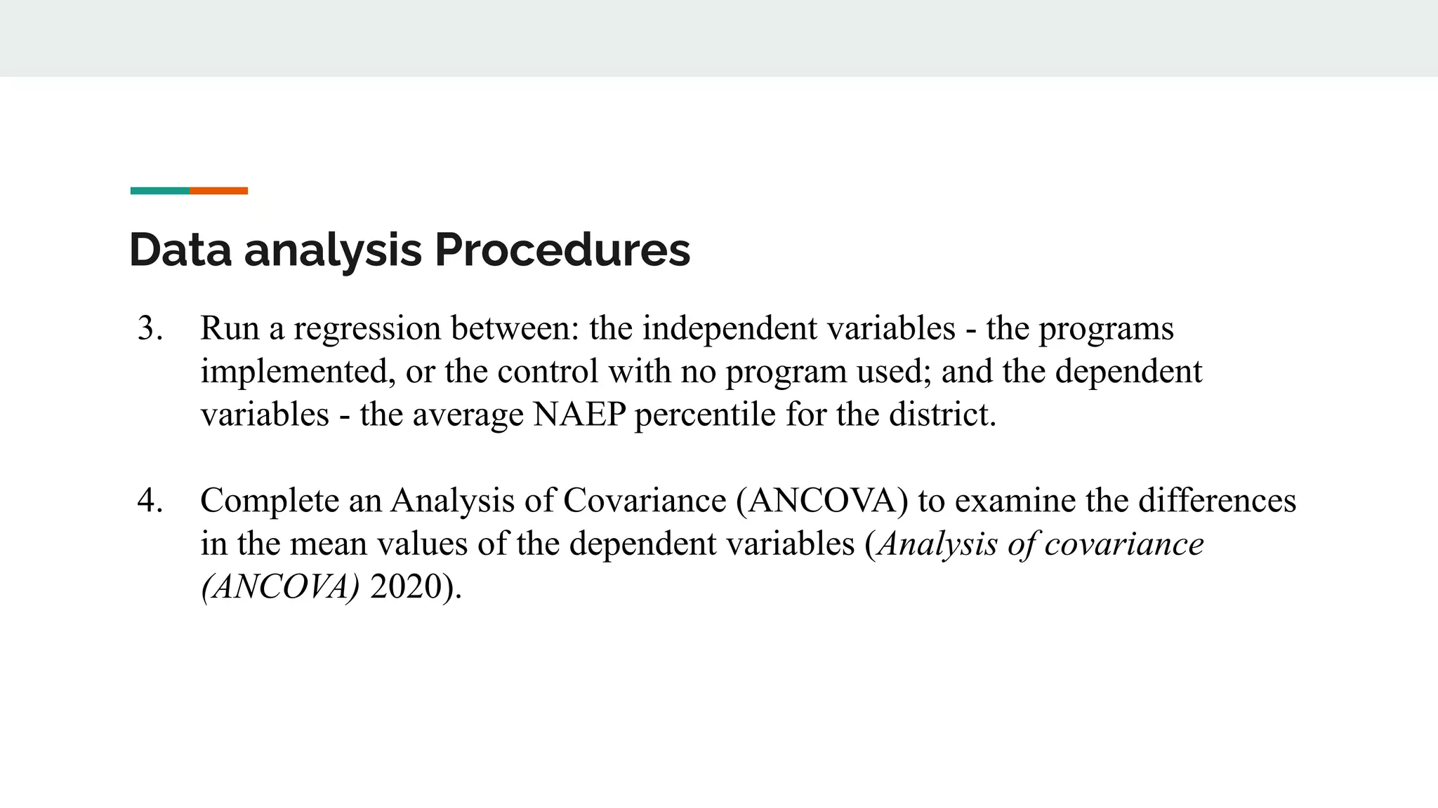 Data analysis Procedures
3. Run a regression between: the independent variables - the programs
implemented, or the control with no program used; and the dependent
variables - the average NAEP percentile for the district.
4. Complete an Analysis of Covariance (ANCOVA) to examine the differences
in the mean values of the dependent variables (Analysis of covariance
(ANCOVA) 2020).
 