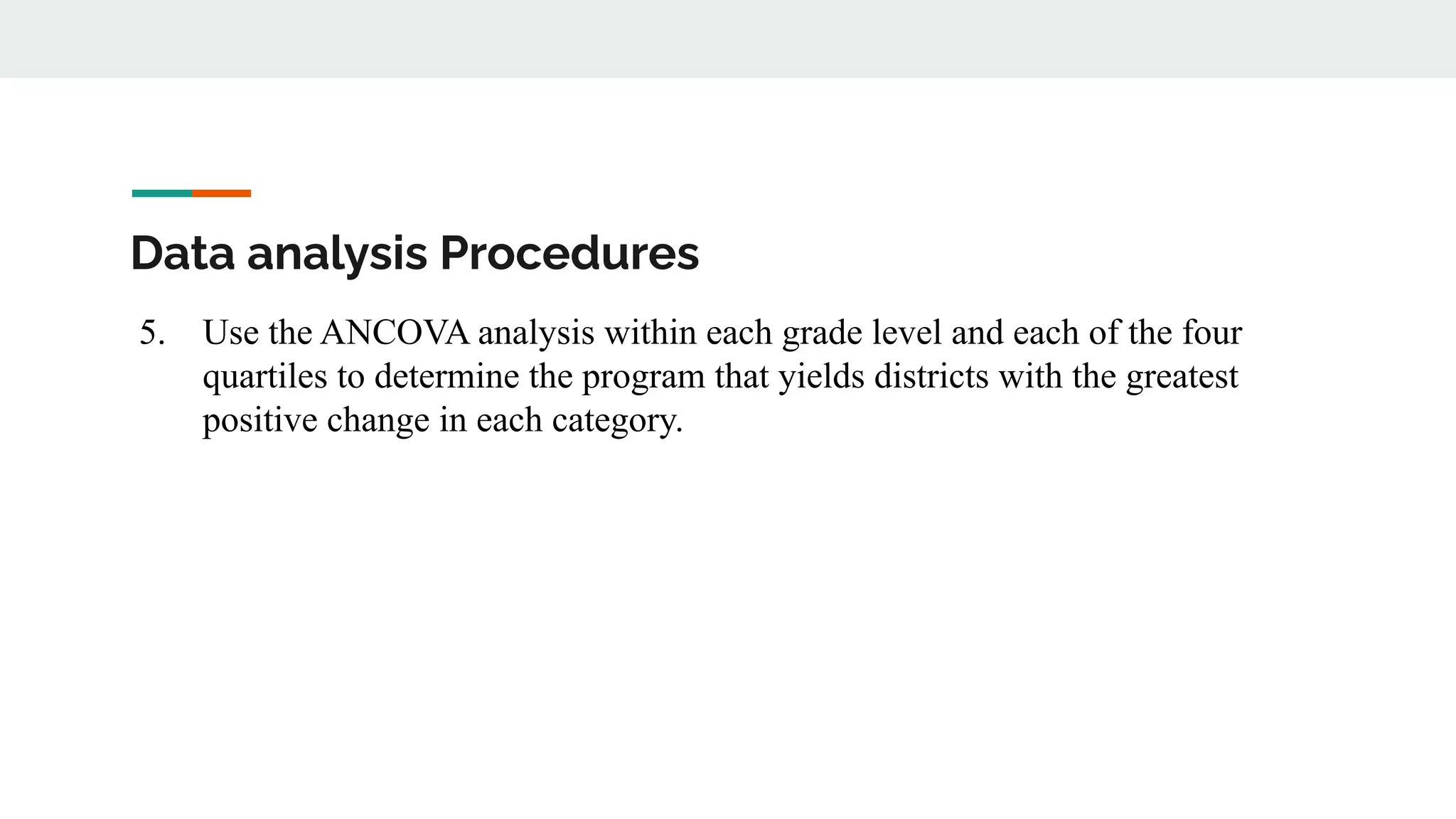 Data analysis Procedures
5. Use the ANCOVA analysis within each grade level and each of the four
quartiles to determine the program that yields districts with the greatest
positive change in each category.
 