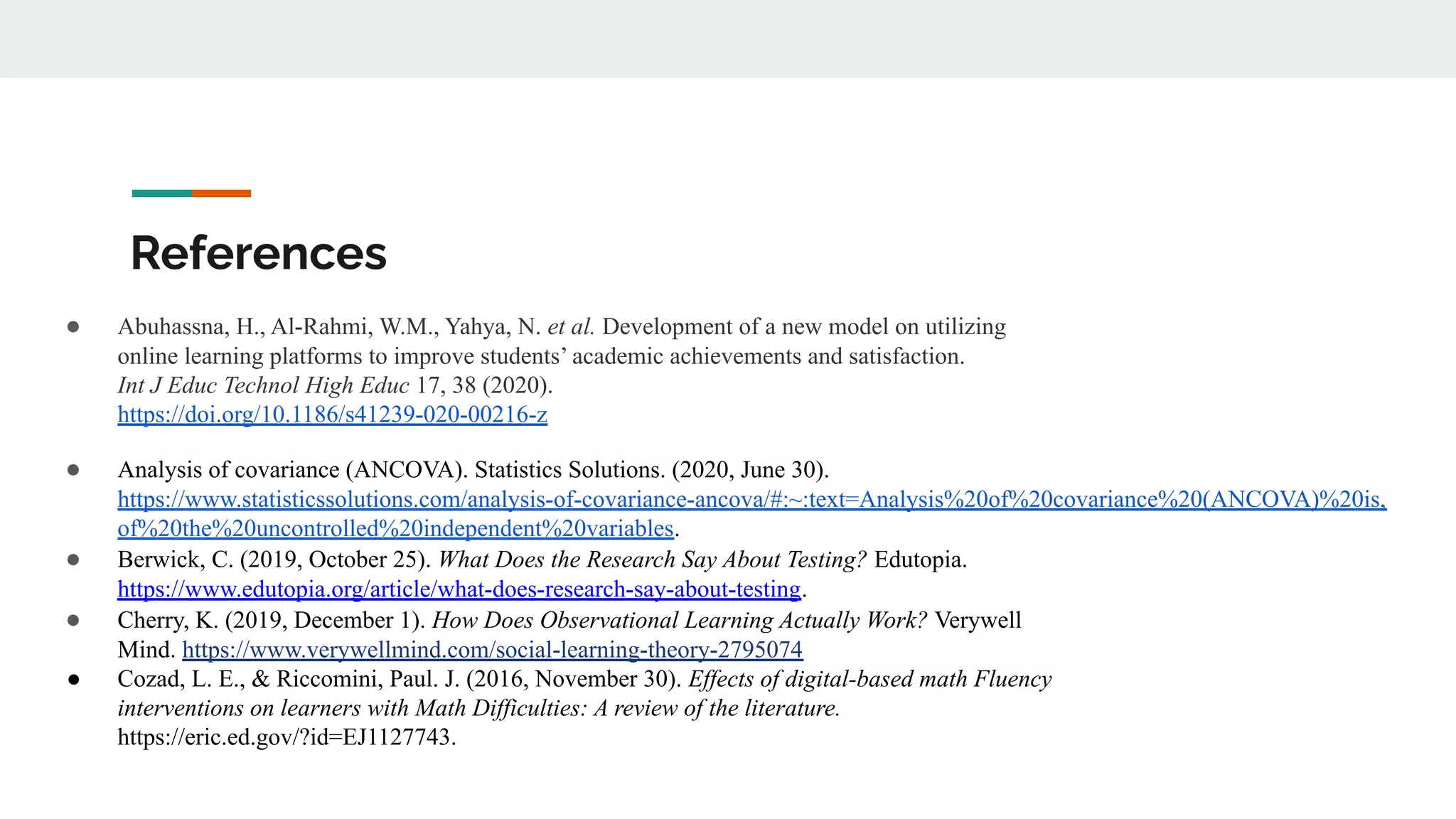 References
● Abuhassna, H., Al-Rahmi, W.M., Yahya, N. et al. Development of a new model on utilizing
online learning platforms to improve students’ academic achievements and satisfaction.
Int J Educ Technol High Educ 17, 38 (2020).
https://doi.org/10.1186/s41239-020-00216-z
● Analysis of covariance (ANCOVA). Statistics Solutions. (2020, June 30).
https://www.statisticssolutions.com/analysis-of-covariance-ancova/#:~:text=Analysis%20of%20covariance%20(ANCOVA)%20is,
of%20the%20uncontrolled%20independent%20variables.
● Berwick, C. (2019, October 25). What Does the Research Say About Testing? Edutopia.
https://www.edutopia.org/article/what-does-research-say-about-testing.
● Cherry, K. (2019, December 1). How Does Observational Learning Actually Work? Verywell
Mind. https://www.verywellmind.com/social-learning-theory-2795074
● Cozad, L. E., & Riccomini, Paul. J. (2016, November 30). Effects of digital-based math Fluency
interventions on learners with Math Difficulties: A review of the literature.
https://eric.ed.gov/?id=EJ1127743.
 