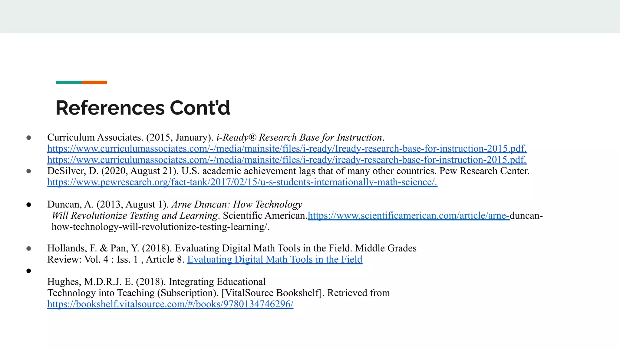 References Cont’d
● Curriculum Associates. (2015, January). i-Ready® Research Base for Instruction.
https://www.curriculumassociates.com/-/media/mainsite/files/i-ready/Iready-research-base-for-instruction-2015.pdf.
https://www.curriculumassociates.com/-/media/mainsite/files/i-ready/iready-research-base-for-instruction-2015.pdf.
● DeSilver, D. (2020, August 21). U.S. academic achievement lags that of many other countries. Pew Research Center.
https://www.pewresearch.org/fact-tank/2017/02/15/u-s-students-internationally-math-science/.
● Duncan, A. (2013, August 1). Arne Duncan: How Technology
Will Revolutionize Testing and Learning. Scientific American.https://www.scientificamerican.com/article/arne-duncan-
how-technology-will-revolutionize-testing-learning/.
● Hollands, F. & Pan, Y. (2018). Evaluating Digital Math Tools in the Field. Middle Grades
Review: Vol. 4 : Iss. 1 , Article 8. Evaluating Digital Math Tools in the Field
●
Hughes, M.D.R.J. E. (2018). Integrating Educational
Technology into Teaching (Subscription). [VitalSource Bookshelf]. Retrieved from
https://bookshelf.vitalsource.com/#/books/9780134746296/
 