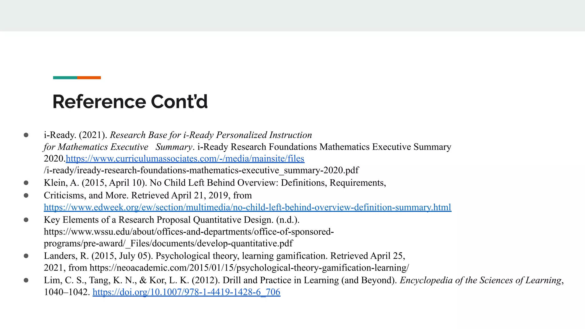 Reference Cont’d
● i-Ready. (2021). Research Base for i-Ready Personalized Instruction
for Mathematics Executive Summary. i-Ready Research Foundations Mathematics Executive Summary
2020.https://www.curriculumassociates.com/-/media/mainsite/files
/i-ready/iready-research-foundations-mathematics-executive_summary-2020.pdf
● Klein, A. (2015, April 10). No Child Left Behind Overview: Definitions, Requirements,
● Criticisms, and More. Retrieved April 21, 2019, from
https://www.edweek.org/ew/section/multimedia/no-child-left-behind-overview-definition-summary.html
● Key Elements of a Research Proposal Quantitative Design. (n.d.).
https://www.wssu.edu/about/offices-and-departments/office-of-sponsored-
programs/pre-award/_Files/documents/develop-quantitative.pdf
● Landers, R. (2015, July 05). Psychological theory, learning gamification. Retrieved April 25,
2021, from https://neoacademic.com/2015/01/15/psychological-theory-gamification-learning/
● Lim, C. S., Tang, K. N., & Kor, L. K. (2012). Drill and Practice in Learning (and Beyond). Encyclopedia of the Sciences of Learning,
1040–1042. https://doi.org/10.1007/978-1-4419-1428-6_706
 