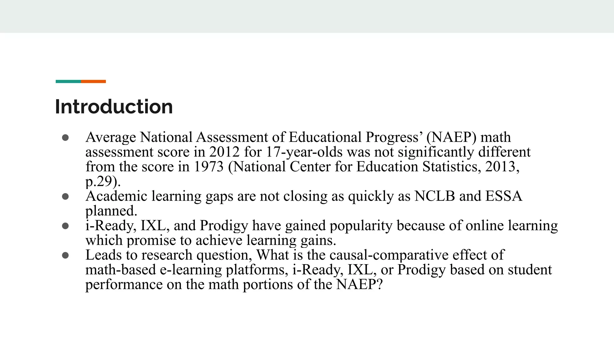 Introduction
● Average National Assessment of Educational Progress’ (NAEP) math
assessment score in 2012 for 17-year-olds was not significantly different
from the score in 1973 (National Center for Education Statistics, 2013,
p.29).
● Academic learning gaps are not closing as quickly as NCLB and ESSA
planned.
● i-Ready, IXL, and Prodigy have gained popularity because of online learning
which promise to achieve learning gains.
● Leads to research question, What is the causal-comparative effect of
math-based e-learning platforms, i-Ready, IXL, or Prodigy based on student
performance on the math portions of the NAEP?
 