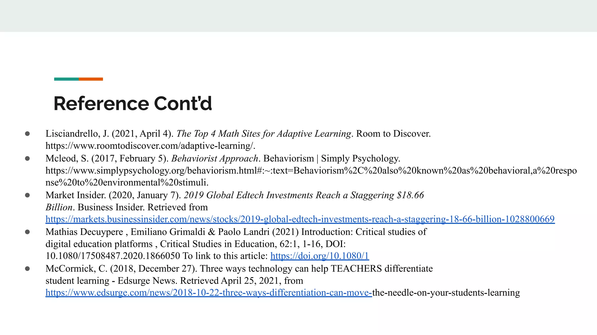 Reference Cont’d
● Lisciandrello, J. (2021, April 4). The Top 4 Math Sites for Adaptive Learning. Room to Discover.
https://www.roomtodiscover.com/adaptive-learning/.
● Mcleod, S. (2017, February 5). Behaviorist Approach. Behaviorism | Simply Psychology.
https://www.simplypsychology.org/behaviorism.html#:~:text=Behaviorism%2C%20also%20known%20as%20behavioral,a%20respo
nse%20to%20environmental%20stimuli.
● Market Insider. (2020, January 7). 2019 Global Edtech Investments Reach a Staggering $18.66
Billion. Business Insider. Retrieved from
https://markets.businessinsider.com/news/stocks/2019-global-edtech-investments-reach-a-staggering-18-66-billion-1028800669
● Mathias Decuypere , Emiliano Grimaldi & Paolo Landri (2021) Introduction: Critical studies of
digital education platforms , Critical Studies in Education, 62:1, 1-16, DOI:
10.1080/17508487.2020.1866050 To link to this article: https://doi.org/10.1080/1
● McCormick, C. (2018, December 27). Three ways technology can help TEACHERS differentiate
student learning - Edsurge News. Retrieved April 25, 2021, from
https://www.edsurge.com/news/2018-10-22-three-ways-differentiation-can-move-the-needle-on-your-students-learning
 