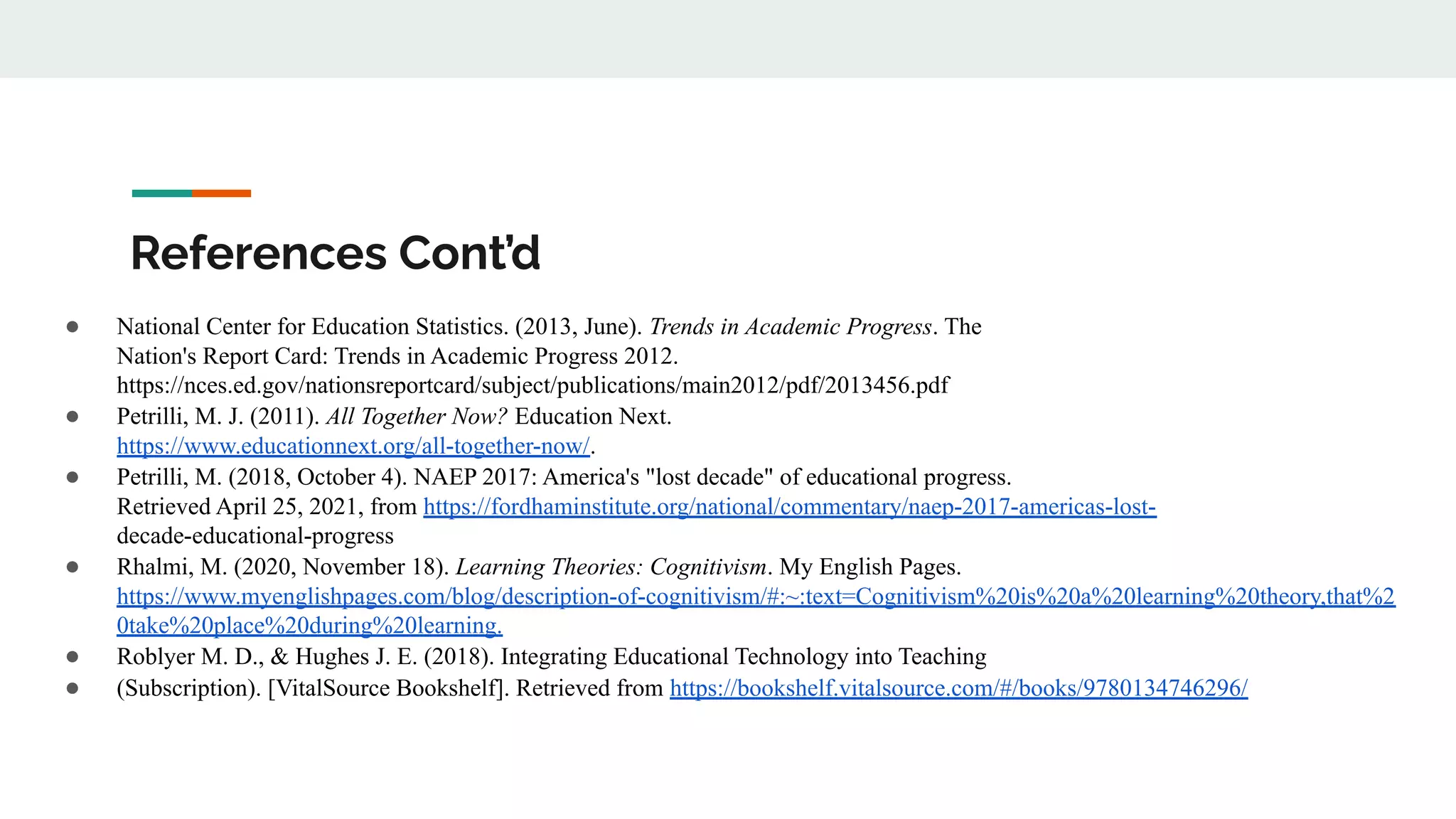 References Cont’d
● National Center for Education Statistics. (2013, June). Trends in Academic Progress. The
Nation's Report Card: Trends in Academic Progress 2012.
https://nces.ed.gov/nationsreportcard/subject/publications/main2012/pdf/2013456.pdf
● Petrilli, M. J. (2011). All Together Now? Education Next.
https://www.educationnext.org/all-together-now/.
● Petrilli, M. (2018, October 4). NAEP 2017: America's "lost decade" of educational progress.
Retrieved April 25, 2021, from https://fordhaminstitute.org/national/commentary/naep-2017-americas-lost-
decade-educational-progress
● Rhalmi, M. (2020, November 18). Learning Theories: Cognitivism. My English Pages.
https://www.myenglishpages.com/blog/description-of-cognitivism/#:~:text=Cognitivism%20is%20a%20learning%20theory,that%2
0take%20place%20during%20learning.
● Roblyer M. D., & Hughes J. E. (2018). Integrating Educational Technology into Teaching
● (Subscription). [VitalSource Bookshelf]. Retrieved from https://bookshelf.vitalsource.com/#/books/9780134746296/
 