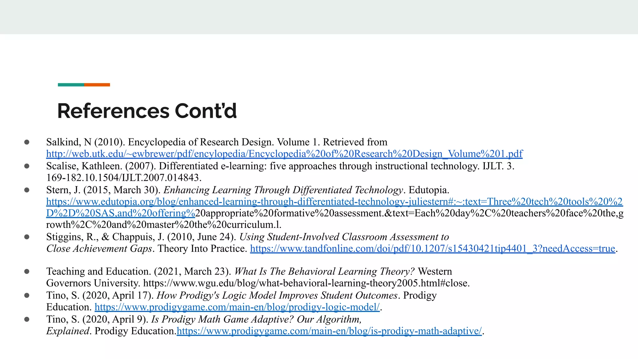 References Cont’d
● Salkind, N (2010). Encyclopedia of Research Design. Volume 1. Retrieved from
http://web.utk.edu/~ewbrewer/pdf/encylopedia/Encyclopedia%20of%20Research%20Design_Volume%201.pdf
● Scalise, Kathleen. (2007). Differentiated e-learning: five approaches through instructional technology. IJLT. 3.
169-182.10.1504/IJLT.2007.014843.
● Stern, J. (2015, March 30). Enhancing Learning Through Differentiated Technology. Edutopia.
https://www.edutopia.org/blog/enhanced-learning-through-differentiated-technology-juliestern#:~:text=Three%20tech%20tools%20%2
D%2D%20SAS,and%20offering%20appropriate%20formative%20assessment.&text=Each%20day%2C%20teachers%20face%20the,g
rowth%2C%20and%20master%20the%20curriculum.l.
● Stiggins, R., & Chappuis, J. (2010, June 24). Using Student-Involved Classroom Assessment to
Close Achievement Gaps. Theory Into Practice. https://www.tandfonline.com/doi/pdf/10.1207/s15430421tip4401_3?needAccess=true.
● Teaching and Education. (2021, March 23). What Is The Behavioral Learning Theory? Western
Governors University. https://www.wgu.edu/blog/what-behavioral-learning-theory2005.html#close.
● Tino, S. (2020, April 17). How Prodigy's Logic Model Improves Student Outcomes. Prodigy
Education. https://www.prodigygame.com/main-en/blog/prodigy-logic-model/.
● Tino, S. (2020, April 9). Is Prodigy Math Game Adaptive? Our Algorithm,
Explained. Prodigy Education.https://www.prodigygame.com/main-en/blog/is-prodigy-math-adaptive/.
 