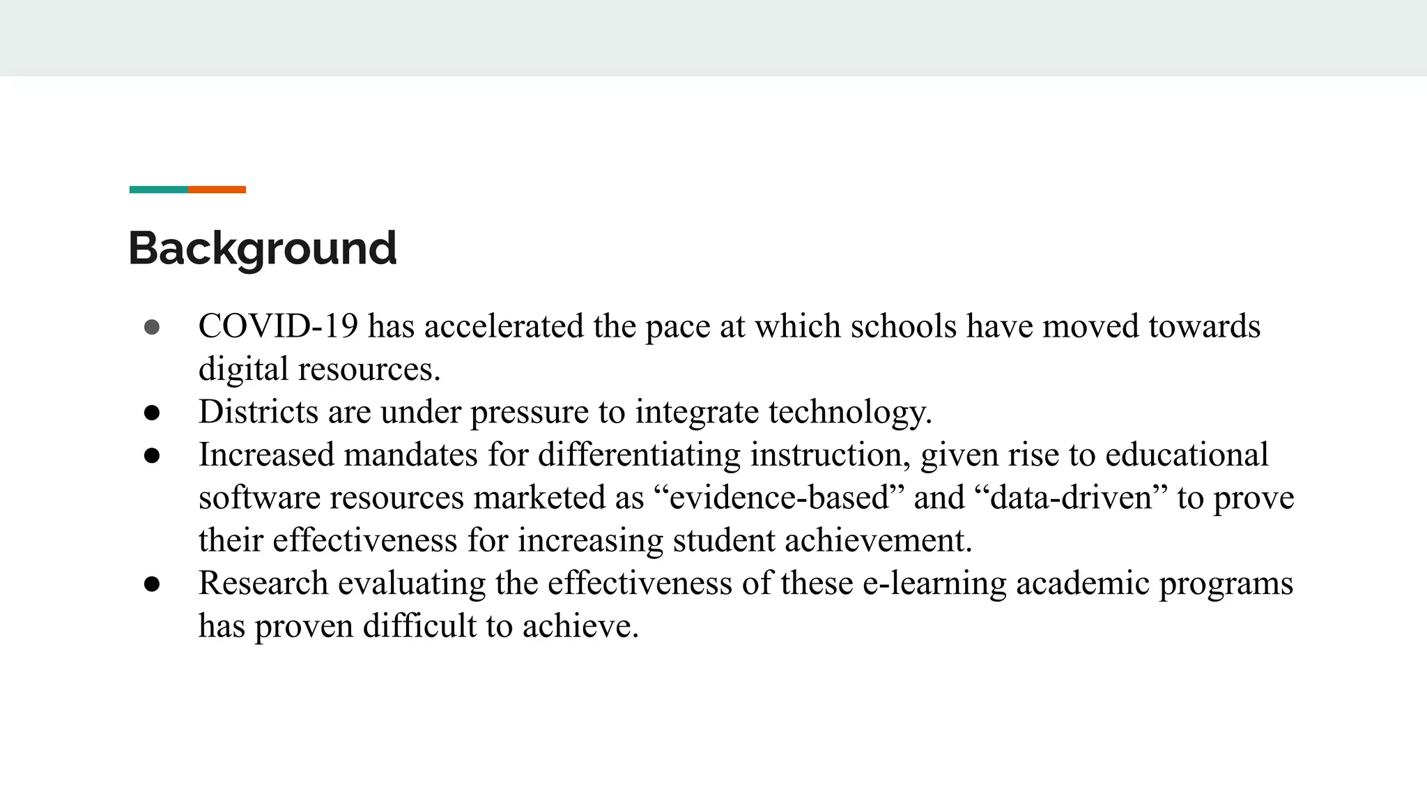 Background
● COVID-19 has accelerated the pace at which schools have moved towards
digital resources.
● Districts are under pressure to integrate technology.
● Increased mandates for differentiating instruction, given rise to educational
software resources marketed as “evidence-based” and “data-driven” to prove
their effectiveness for increasing student achievement.
● Research evaluating the effectiveness of these e-learning academic programs
has proven difficult to achieve.
 