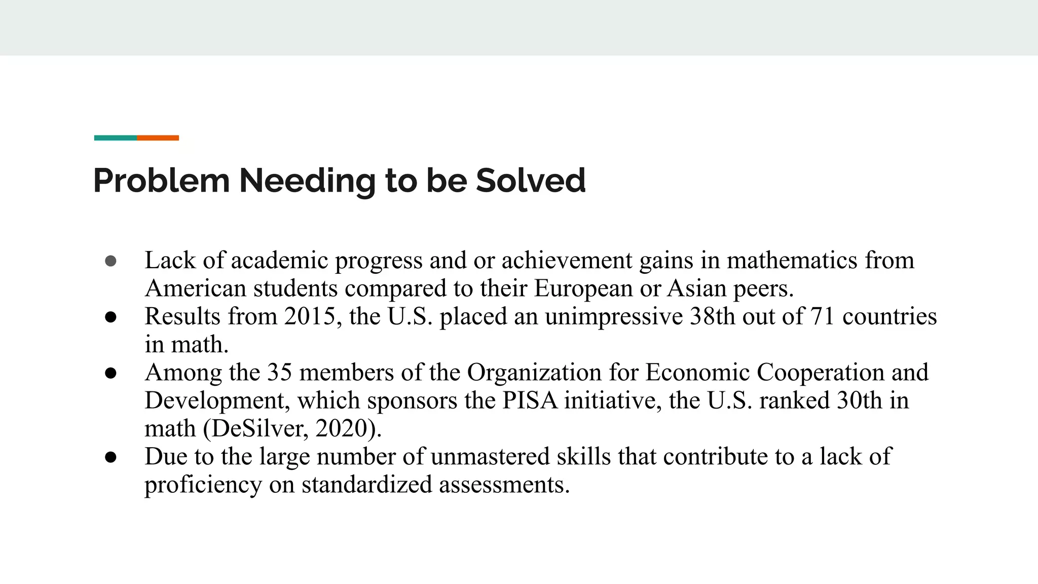 Problem Needing to be Solved
● Lack of academic progress and or achievement gains in mathematics from
American students compared to their European or Asian peers.
● Results from 2015, the U.S. placed an unimpressive 38th out of 71 countries
in math.
● Among the 35 members of the Organization for Economic Cooperation and
Development, which sponsors the PISA initiative, the U.S. ranked 30th in
math (DeSilver, 2020).
● Due to the large number of unmastered skills that contribute to a lack of
proficiency on standardized assessments.
 