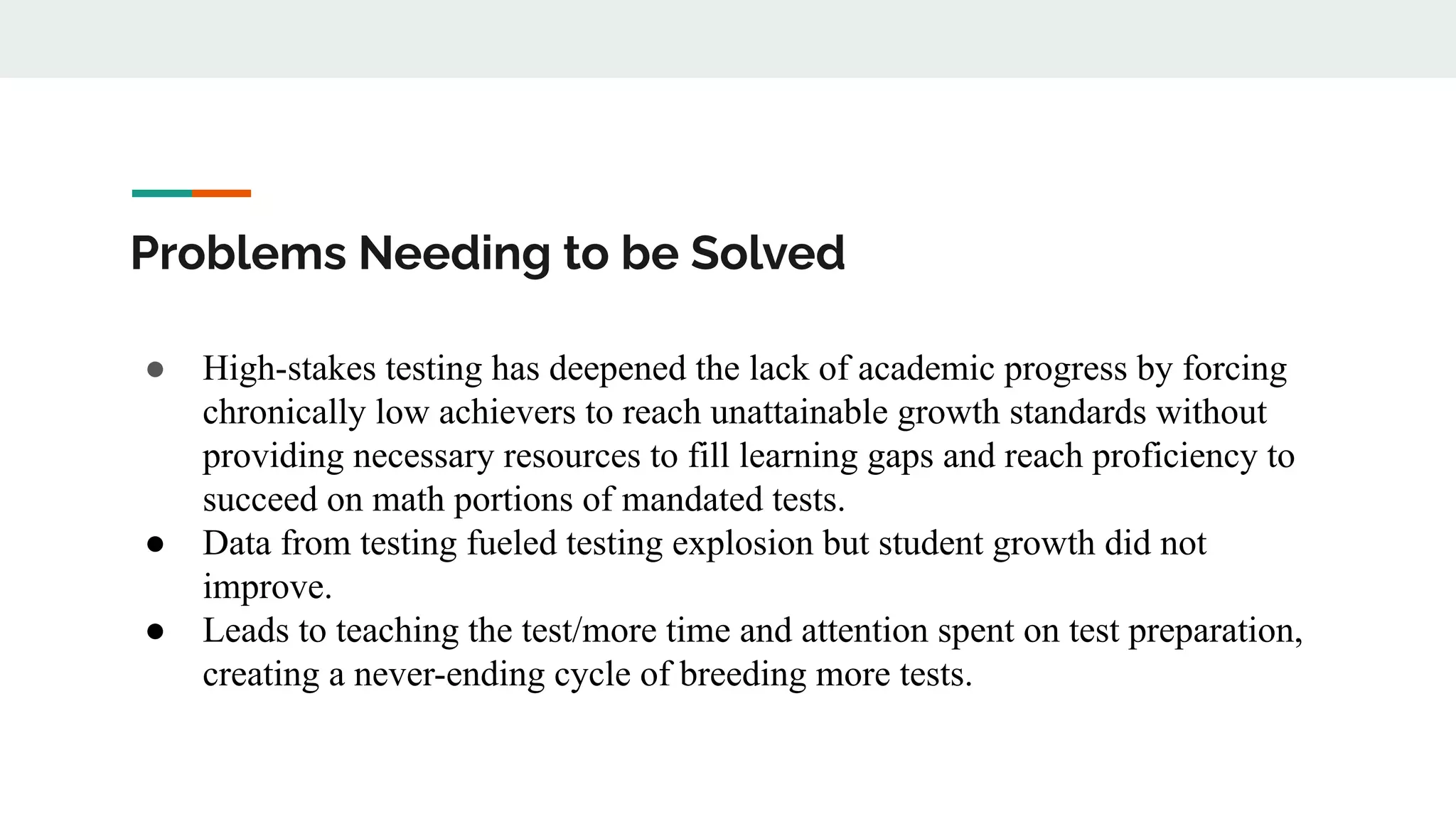 Problems Needing to be Solved
● High-stakes testing has deepened the lack of academic progress by forcing
chronically low achievers to reach unattainable growth standards without
providing necessary resources to fill learning gaps and reach proficiency to
succeed on math portions of mandated tests.
● Data from testing fueled testing explosion but student growth did not
improve.
● Leads to teaching the test/more time and attention spent on test preparation,
creating a never-ending cycle of breeding more tests.
 