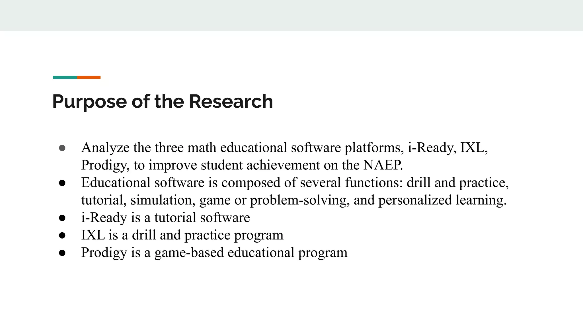 Purpose of the Research
● Analyze the three math educational software platforms, i-Ready, IXL,
Prodigy, to improve student achievement on the NAEP.
● Educational software is composed of several functions: drill and practice,
tutorial, simulation, game or problem-solving, and personalized learning.
● i-Ready is a tutorial software
● IXL is a drill and practice program
● Prodigy is a game-based educational program
 