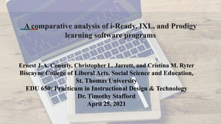 A comparative analysis of i-Ready, IXL, and Prodigy
learning software programs
Ernest J-A. Conerly, Christopher L. Jarrett, and Cristina M. Ryter
Biscayne College of Liberal Arts, Social Science and Education,
St. Thomas University
EDU 650: Practicum in Instructional Design & Technology
Dr. Timothy Stafford
April 25, 2021
 