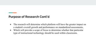 Purpose of Research Cont’d
● The research will determine which platform will have the greater impact on
a student's overall growth and performance on standardized assessments,
● Which will provide a scope of focus to determine whether that particular
type of instructional technology should be used within classrooms.
 