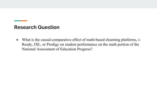 Research Question
● What is the causal-comparative effect of math-based elearning platforms, i-
Ready, IXL, or Prodigy on student performance on the math portion of the
National Assessment of Education Progress?
 