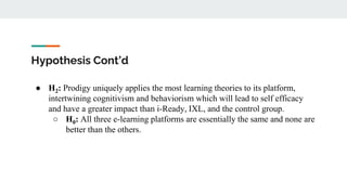Hypothesis Cont’d
● H2: Prodigy uniquely applies the most learning theories to its platform,
intertwining cognitivism and behaviorism which will lead to self efficacy
and have a greater impact than i-Ready, IXL, and the control group.
○ H0: All three e-learning platforms are essentially the same and none are
better than the others.
 