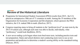 Review of the Historical Literature
● Programme for International Student Assessment (PISA) results from 2015, the U.S.
placed an unimpressive 38th out of 71 countries in math. Among the 35 members of the
Organization for Economic Cooperation and Development, which sponsors the PISA
initiative, the U.S. ranked 30th in math. (Desilver, 2017).
● Congress requiring states to bring all students to the “proficient level” on state tests by the
2013-14 school year, although each state was able to decide, individually, what
“proficiency” would look like(Klein, 2015)..
● A new never-ending cycle began where tests bred more tests, including practice tests and
test preparation. States and school districts start conducting more tests to use as test
preparation and predictors to determine a student's scoring ability on the mandated testing
(Duncan, 2013).
 