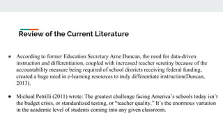 Review of the Current Literature
● According to former Education Secretary Arne Duncan, the need for data-driven
instruction and differentiation, coupled with increased teacher scrutiny because of the
accountability measure being required of school districts receiving federal funding,
created a huge need in e-learning resources to truly differentiate instruction(Duncan,
2013).
● Micheal Petrilli (2011) wrote: The greatest challenge facing America’s schools today isn’t
the budget crisis, or standardized testing, or “teacher quality.” It’s the enormous variation
in the academic level of students coming into any given classroom.
 
