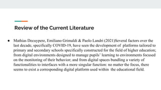 Review of the Current Literature
● Mathias Decuypere, Emiliano Grimaldi & Paolo Landri (2021)Several factors over the
last decade, specifically COVID-19, have seen the development of platforms tailored to
primary and secondary schools specifically constructed for the field of higher education;
from digital environments designed to manage pupils’ learning to environments focused
on the monitoring of their behavior; and from digital spaces bundling a variety of
functionalities to interfaces with a more singular function: no matter the focus, there
seems to exist a corresponding digital platform used within the educational field.
 
