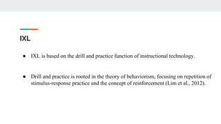 IXL
● IXL is based on the drill and practice function of instructional technology.
● Drill and practice is rooted in the theory of behaviorism, focusing on repetition of
stimulus-response practice and the concept of reinforcement (Lim et al., 2012).
 