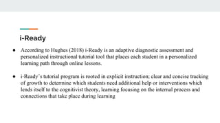i-Ready
● According to Hughes (2018) i-Ready is an adaptive diagnostic assessment and
personalized instructional tutorial tool that places each student in a personalized
learning path through online lessons.
● i-Ready’s tutorial program is rooted in explicit instruction; clear and concise tracking
of growth to determine which students need additional help or interventions which
lends itself to the cognitivist theory, learning focusing on the internal process and
connections that take place during learning
 