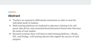 Abstract
● Teachers are required to differentiate instructions in order to meet the
individual needs of students.
● Math learning platforms are marketed to educators claiming to be self-
paced, data-driven, and researched-based theoretical frameworks that meet
the needs of each student.
● Research examines three well-known math learning platforms, i-Ready,
IXL, and Prodigy, with learning theories that support the success of each
program.
 