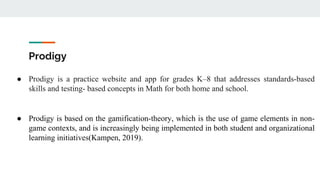 Prodigy
● Prodigy is a practice website and app for grades K–8 that addresses standards-based
skills and testing- based concepts in Math for both home and school.
● Prodigy is based on the gamification-theory, which is the use of game elements in non-
game contexts, and is increasingly being implemented in both student and organizational
learning initiatives(Kampen, 2019).
 