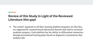 Review of this Study In Light of the Reviewed
Literature (the gap)
● The central argument to all three learning platform programs are that they
are supported by research-based educational theories that lead to increased
academic progress. Each platform has the ability to differentiate instruction
through personalized learning plans based on diagnostic examinations that
students take
 