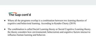 The Gap cont’d
● Where all the programs overlap is a combination between two learning theories of
cognitive and behavioral learning. According to Kendra Cherry (2019)
● The combination is called Social Learning theory or Social Cognitive Learning theory.
the theory considers how environmental, behaviorism and cognitive factors interact to
influence human learning and behavior.
 