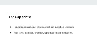 The Gap cont’d
● Bandura explanation of observational and modeling processes
● Four steps: attention, retention, reproduction and motivation,
 