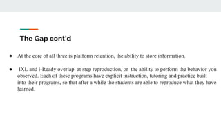 The Gap cont’d
● At the core of all three is platform retention, the ability to store information.
● IXL and i-Ready overlap at step reproduction, or the ability to perform the behavior you
observed. Each of these programs have explicit instruction, tutoring and practice built
into their programs, so that after a while the students are able to reproduce what they have
learned.
 