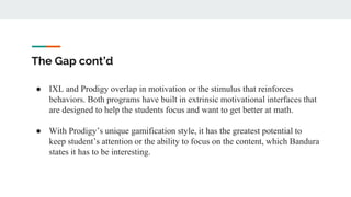 The Gap cont’d
● IXL and Prodigy overlap in motivation or the stimulus that reinforces
behaviors. Both programs have built in extrinsic motivational interfaces that
are designed to help the students focus and want to get better at math.
● With Prodigy’s unique gamification style, it has the greatest potential to
keep student’s attention or the ability to focus on the content, which Bandura
states it has to be interesting.
 