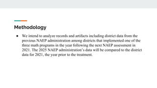 Methodology
● We intend to analyze records and artifacts including district data from the
previous NAEP administration among districts that implemented one of the
three math programs in the year following the next NAEP assessment in
2021. The 2025 NAEP administration’s data will be compared to the district
data for 2021, the year prior to the treatment.
 