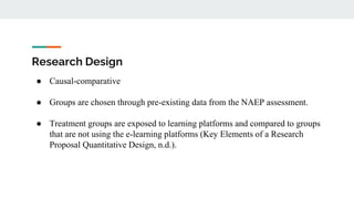 Research Design
● Causal-comparative
● Groups are chosen through pre-existing data from the NAEP assessment.
● Treatment groups are exposed to learning platforms and compared to groups
that are not using the e-learning platforms (Key Elements of a Research
Proposal Quantitative Design, n.d.).
 