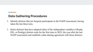 Data Gathering Procedures
1. Identify districts that are frequent participants in the NAEP assessment, having
taken the last three tests.
1. Select districts that have adopted either of the independent variables (i-Ready,
IXL, or Prodigy) district-wide for the first time in 2022, the year after the last
NAEP assessment and establish a data-sharing agreement with those districts.
 
