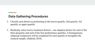 Data Gathering Procedures
3. Classify each district as performing in the lowest quartile, 2nd quartile, 3rd
quartile, or upper quartile.
3. Randomly select twelve treatment districts - one adoption district for each of the
three programs and each of the four performance quartiles. A homogeneous
subgroup comparison will be completed for each quartile to strengthen the
research sample. (Salkind, 2010)
 