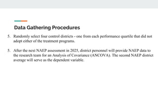 Data Gathering Procedures
5. Randomly select four control districts - one from each performance quartile that did not
adopt either of the treatment programs.
5. After the next NAEP assessment in 2025, district personnel will provide NAEP data to
the research team for an Analysis of Covariance (ANCOVA). The second NAEP district
average will serve as the dependent variable.
 