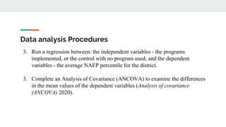 Data analysis Procedures
3. Run a regression between: the independent variables - the programs
implemented, or the control with no program used; and the dependent
variables - the average NAEP percentile for the district.
3. Complete an Analysis of Covariance (ANCOVA) to examine the differences
in the mean values of the dependent variables (Analysis of covariance
(ANCOVA) 2020).
 