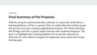Final Summary of the Proposal
With the research conducted and data collected, we expect that all the three e-
learning platforms will have a greater effect on student data than student groups
that are not receiving e-learning supplemental resources. We further anticipate
that Prodigy will have a greater impact than the other treatment programs. The
goal is to highlight each e-learning platform for its specific capacities to
determine the most effective program for supporting achievement and closing
learning gaps.
 