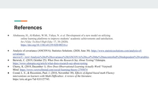 References
● Abuhassna, H., Al-Rahmi, W.M., Yahya, N. et al. Development of a new model on utilizing
online learning platforms to improve students’ academic achievements and satisfaction.
Int J Educ Technol High Educ 17, 38 (2020).
https://doi.org/10.1186/s41239-020-00216-z
● Analysis of covariance (ANCOVA). Statistics Solutions. (2020, June 30). https://www.statisticssolutions.com/analysis-of-
covariance-
ancova/#:~:text=Analysis%20of%20covariance%20(ANCOVA)%20is,of%20the%20uncontrolled%20independent%20variables.
● Berwick, C. (2019, October 25). What Does the Research Say About Testing? Edutopia.
https://www.edutopia.org/article/what-does-research-say-about-testing.
● Cherry, K. (2019, December 1). How Does Observational Learning Actually Work? Verywell
Mind. https://www.verywellmind.com/social-learning-theory-2795074
● Cozad, L. E., & Riccomini, Paul. J. (2016, November 30). Effects of digital-based math Fluency
interventions on learners with Math Difficulties: A review of the literature.
https://eric.ed.gov/?id=EJ1127743.
 