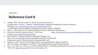 Reference Cont’d
● i-Ready. (2021). Research Base for i-Ready Personalized Instruction
for Mathematics Executive Summary. i-Ready Research Foundations Mathematics Executive Summary
2020.https://www.curriculumassociates.com/-/media/mainsite/files
/i-ready/iready-research-foundations-mathematics-executive_summary-2020.pdf
● Klein, A. (2015, April 10). No Child Left Behind Overview: Definitions, Requirements,
● Criticisms, and More. Retrieved April 21, 2019, from https://www.edweek.org/ew/section/multimedia/no-child-left-
behind-overview-definition-summary.html
● Key Elements of a Research Proposal Quantitative Design. (n.d.).
https://www.wssu.edu/about/offices-and-departments/office-of-sponsored-
programs/pre-award/_Files/documents/develop-quantitative.pdf
● Landers, R. (2015, July 05). Psychological theory, learning gamification. Retrieved April 25,
2021, from https://neoacademic.com/2015/01/15/psychological-theory-gamification-learning/
● Lim, C. S., Tang, K. N., & Kor, L. K. (2012). Drill and Practice in Learning (and Beyond). Encyclopedia of the Sciences of Learning,
1040–1042. https://doi.org/10.1007/978-1-4419-1428-6_706
 