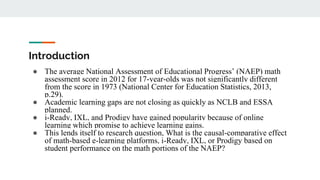 Introduction
● The average National Assessment of Educational Progress’ (NAEP) math
assessment score in 2012 for 17-year-olds was not significantly different
from the score in 1973 (National Center for Education Statistics, 2013,
p.29).
● Academic learning gaps are not closing as quickly as NCLB and ESSA
planned.
● i-Ready, IXL, and Prodigy have gained popularity because of online
learning which promise to achieve learning gains.
● This lends itself to research question, What is the causal-comparative effect
of math-based e-learning platforms, i-Ready, IXL, or Prodigy based on
student performance on the math portions of the NAEP?
 