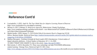 Reference Cont’d
● Lisciandrello, J. (2021, April 4). The Top 4 Math Sites for Adaptive Learning. Room to Discover.
https://www.roomtodiscover.com/adaptive-learning/.
● Mcleod, S. (2017, February 5). Behaviorist Approach. Behaviorism | Simply Psychology.
https://www.simplypsychology.org/behaviorism.html#:~:text=Behaviorism%2C%20also%20known%20as%20behavioral,a%20respo
nse%20to%20environmental%20stimuli.
● Market Insider. (2020, January 7). 2019 Global Edtech Investments Reach a Staggering $18.66
Billion. Business Insider. Retrieved from https://markets.businessinsider.com/news/stocks/2019-global-edtech-investments-reach-a-
staggering-18-66-billion-1028800669
● Mathias Decuypere , Emiliano Grimaldi & Paolo Landri (2021) Introduction: Critical studies of
digital education platforms , Critical Studies in Education, 62:1, 1-16, DOI:
10.1080/17508487.2020.1866050 To link to this article: https://doi.org/10.1080/1
● McCormick, C. (2018, December 27). Three ways technology can help TEACHERS differentiate
student learning - Edsurge News. Retrieved April 25, 2021, from
https://www.edsurge.com/news/2018-10-22-three-ways-differentiation-can-move-the-needle-on-your-students-learning
 