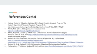 References Cont’d
● National Center for Education Statistics. (2013, June). Trends in Academic Progress. The
Nation's Report Card: Trends in Academic Progress 2012.
https://nces.ed.gov/nationsreportcard/subject/publications/main2012/pdf/2013456.pdf
● Petrilli, M. J. (2011). All Together Now? Education Next.
https://www.educationnext.org/all-together-now/.
● Petrilli, M. (2018, October 4). NAEP 2017: America's "lost decade" of educational progress.
Retrieved April 25, 2021, from https://fordhaminstitute.org/national/commentary/naep-2017-americas-lost-
decade-educational-progress
● Rhalmi, M. (2020, November 18). Learning Theories: Cognitivism. My English Pages.
https://www.myenglishpages.com/blog/description-of-
cognitivism/#:~:text=Cognitivism%20is%20a%20learning%20theory,that%20take%20place%20during%20learning.
● Roblyer M. D., & Hughes J. E. (2018). Integrating Educational Technology into Teaching
● (Subscription). [VitalSource Bookshelf]. Retrieved from https://bookshelf.vitalsource.com/#/books/9780134746296/
 