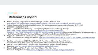 References Cont’d
● Salkind, N (2010). Encyclopedia of Research Design. Volume 1. Retrieved from
http://web.utk.edu/~ewbrewer/pdf/encylopedia/Encyclopedia%20of%20Research%20Design_Volume%201.pdf
● Scalise, Kathleen. (2007). Differentiated e-learning: five approaches through instructional technology. IJLT. 3. 169-
182.10.1504/IJLT.2007.014843.
● Stern, J. (2015, March 30). Enhancing Learning Through Differentiated Technology. Edutopia.
https://www.edutopia.org/blog/enhanced-learning-through-differentiated-technology-
juliestern#:~:text=Three%20tech%20tools%20%2D%2D%20SAS,and%20offering%20appropriate%20formative%20assessment.&text
=Each%20day%2C%20teachers%20face%20the,growth%2C%20and%20master%20the%20curriculum.l.
● Stiggins, R., & Chappuis, J. (2010, June 24). Using Student-Involved Classroom Assessment to
Close Achievement Gaps. Theory Into Practice. https://www.tandfonline.com/doi/pdf/10.1207/s15430421tip4401_3?needAccess=true.
● Teaching and Education. (2021, March 23). What Is The Behavioral Learning Theory? Western
Governors University. https://www.wgu.edu/blog/what-behavioral-learning-theory2005.html#close.
● Tino, S. (2020, April 17). How Prodigy's Logic Model Improves Student Outcomes. Prodigy
Education. https://www.prodigygame.com/main-en/blog/prodigy-logic-model/.
● Tino, S. (2020, April 9). Is Prodigy Math Game Adaptive? Our Algorithm,
Explained. Prodigy Education.https://www.prodigygame.com/main-en/blog/is-prodigy-math-adaptive/.
 