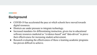Background
● COVID-19 has accelerated the pace at which schools have moved towards
digital resources.
● Districts are under pressure to integrate technology.
● Increased mandates for differentiating instruction, given rise to educational
software resources marketed as “evidence-based” and “data-driven” to prove
their effectiveness for increasing student achievement.
● Research evaluating the effectiveness of these e-learning academic programs
has proven difficult to achieve.
 