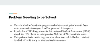 Problem Needing to be Solved
● There is a lack of academic progress and achievement gains in math from
American students compared to European and Asian peers.
● Results from 2015 Programme for International Student Assessment (PISA)
stated, the U.S. placed an unimpressive 38th out of 71 countries in math.
● This problem is due to the large number of unmastered skills that contribute
to a lack of proficiency on standardized assessments.
 