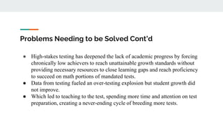 Problems Needing to be Solved Cont’d
● High-stakes testing has deepened the lack of academic progress by forcing
chronically low achievers to reach unattainable growth standards without
providing necessary resources to close learning gaps and reach proficiency
to succeed on math portions of mandated tests.
● Data from testing fueled an over-testing explosion but student growth did
not improve.
● Which led to teaching to the test, spending more time and attention on test
preparation, creating a never-ending cycle of breeding more tests.
 