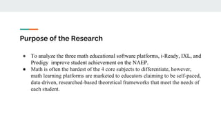 Purpose of the Research
● To analyze the three math educational software platforms, i-Ready, IXL, and
Prodigy improve student achievement on the NAEP.
● Math is often the hardest of the 4 core subjects to differentiate, however,
math learning platforms are marketed to educators claiming to be self-paced,
data-driven, researched-based theoretical frameworks that meet the needs of
each student.
 