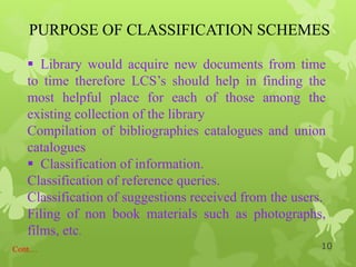 PURPOSE OF CLASSIFICATION SCHEMES
Cont…
 Library would acquire new documents from time
to time therefore LCS‟s should help in finding the
most helpful place for each of those among the
existing collection of the library
Compilation of bibliographies catalogues and union
catalogues
 Classification of information.
Classification of reference queries.
Classification of suggestions received from the users.
Filing of non book materials such as photographs,
films, etc.
10
 