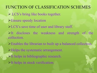 FUNCTION OF CLASSIFICATION SCHEMES
 LCS‟s bring like books together.
Ensure speedy location
LCS‟s save time of user and library staff.
It discloses the weakness and strength of the
collection.
Enables the librarian to built up a balanced collection.
Helps the systematic arrangement.
It helps in bibliographic research.
It helps in stock verification.
11
 