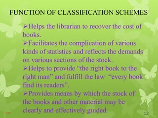 FUNCTION OF CLASSIFICATION SCHEMES
Cont…
Helps the librarian to recover the cost of
books.
Facilitates the complication of various
kinds of statistics and reflects the demands
on various sections of the stock.
Helps to provide “the right book to the
right man” and fulfill the law “every book
find its readers”.
Provides means by which the stock of
the books and other material may be
clearly and effectively guided. 12
 
