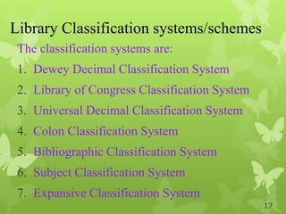 Library Classification systems/schemes
The classification systems are:
1. Dewey Decimal Classification System
2. Library of Congress Classification System
3. Universal Decimal Classification System
4. Colon Classification System
5. Bibliographic Classification System
6. Subject Classification System
7. Expansive Classification System
17
 